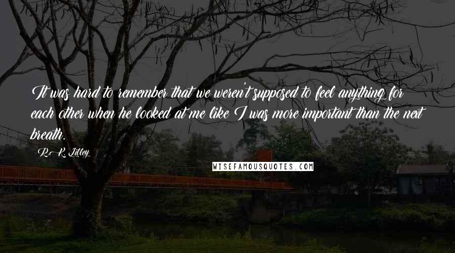 R.K. Lilley Quotes: It was hard to remember that we weren't supposed to feel anything for each other when he looked at me like I was more important than the next breath.