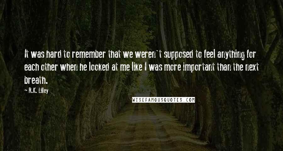 R.K. Lilley Quotes: It was hard to remember that we weren't supposed to feel anything for each other when he looked at me like I was more important than the next breath.