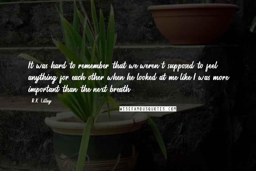 R.K. Lilley Quotes: It was hard to remember that we weren't supposed to feel anything for each other when he looked at me like I was more important than the next breath.