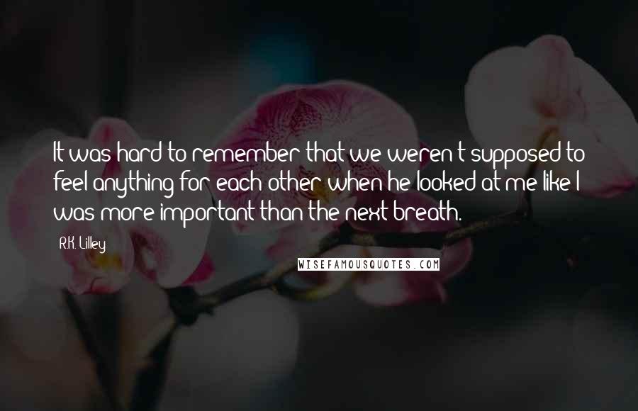 R.K. Lilley Quotes: It was hard to remember that we weren't supposed to feel anything for each other when he looked at me like I was more important than the next breath.