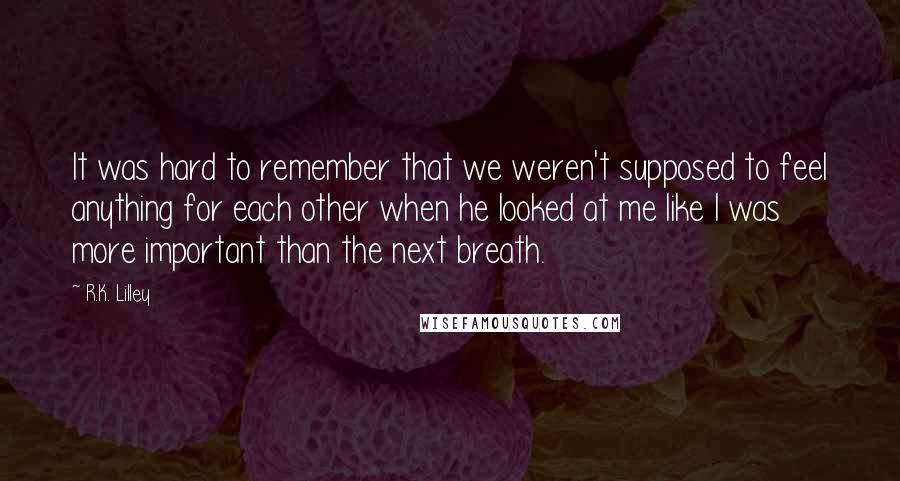 R.K. Lilley Quotes: It was hard to remember that we weren't supposed to feel anything for each other when he looked at me like I was more important than the next breath.