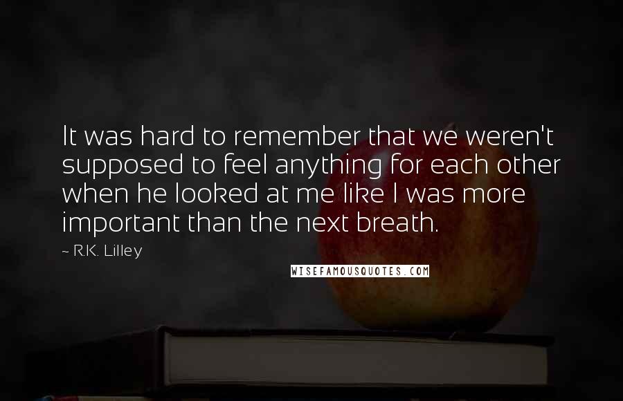 R.K. Lilley Quotes: It was hard to remember that we weren't supposed to feel anything for each other when he looked at me like I was more important than the next breath.