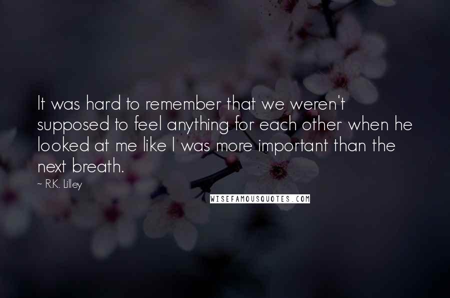 R.K. Lilley Quotes: It was hard to remember that we weren't supposed to feel anything for each other when he looked at me like I was more important than the next breath.