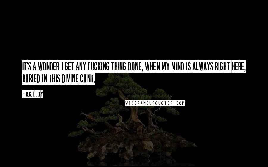 R.K. Lilley Quotes: It's a wonder I get any fucking thing done, when my mind is always right here, buried in this divine cunt.