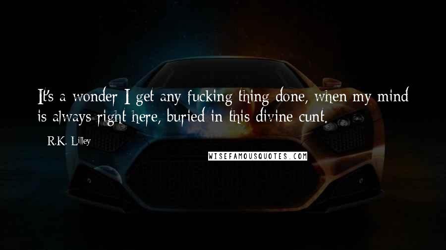 R.K. Lilley Quotes: It's a wonder I get any fucking thing done, when my mind is always right here, buried in this divine cunt.