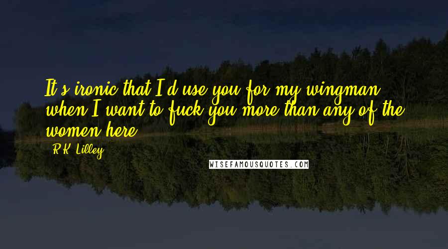 R.K. Lilley Quotes: It's ironic that I'd use you for my wingman, when I want to fuck you more than any of the women here.