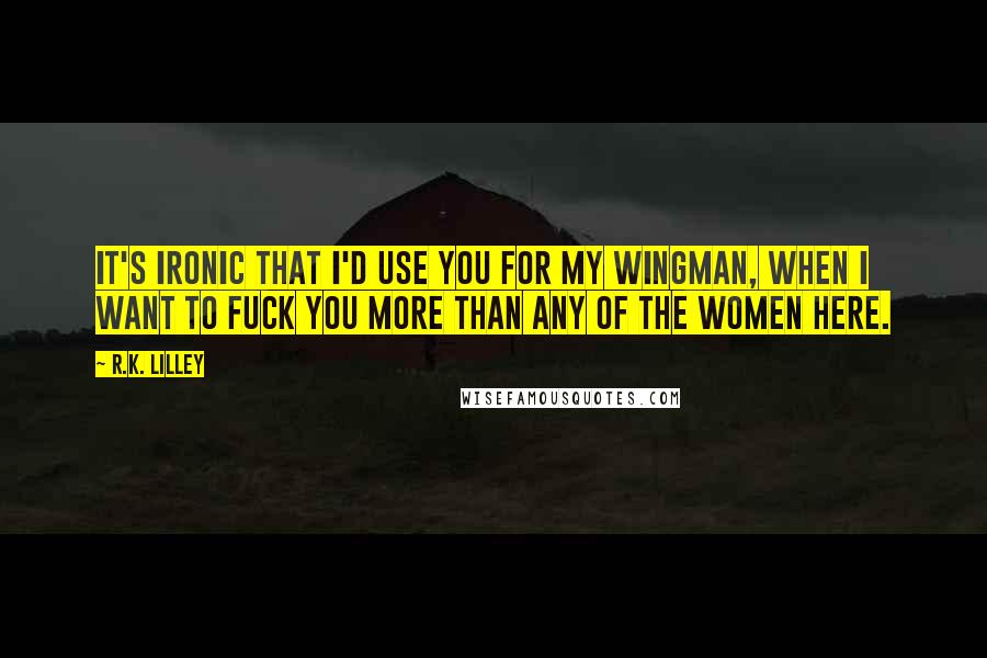 R.K. Lilley Quotes: It's ironic that I'd use you for my wingman, when I want to fuck you more than any of the women here.