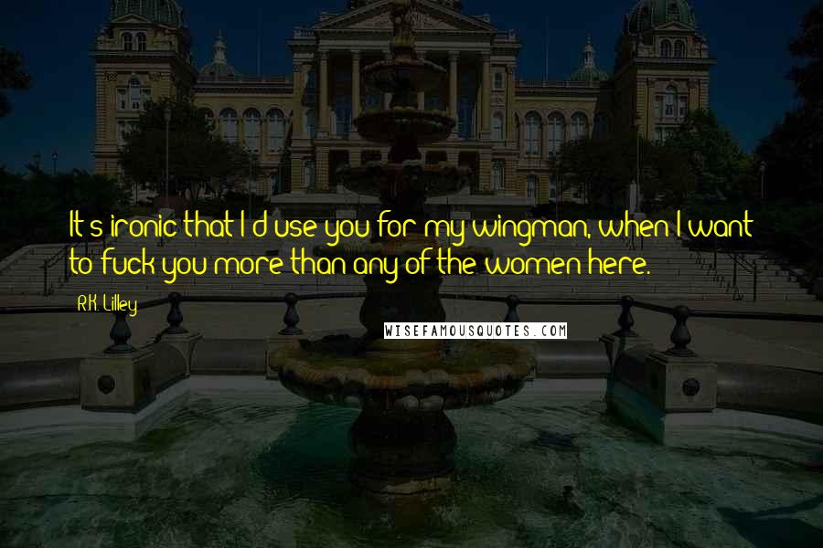 R.K. Lilley Quotes: It's ironic that I'd use you for my wingman, when I want to fuck you more than any of the women here.