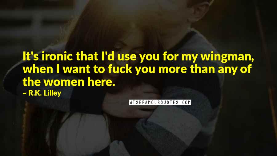 R.K. Lilley Quotes: It's ironic that I'd use you for my wingman, when I want to fuck you more than any of the women here.