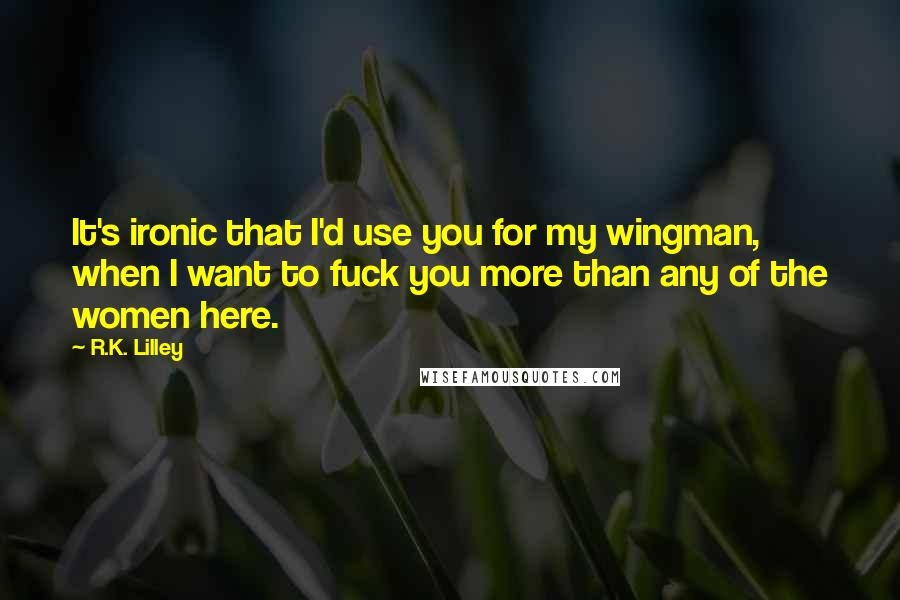 R.K. Lilley Quotes: It's ironic that I'd use you for my wingman, when I want to fuck you more than any of the women here.