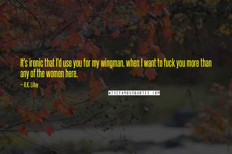 R.K. Lilley Quotes: It's ironic that I'd use you for my wingman, when I want to fuck you more than any of the women here.