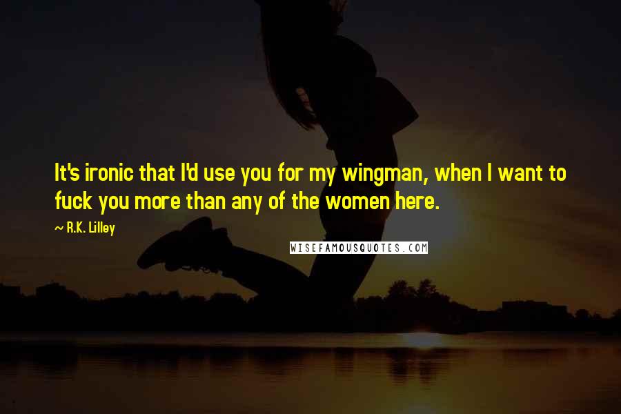 R.K. Lilley Quotes: It's ironic that I'd use you for my wingman, when I want to fuck you more than any of the women here.