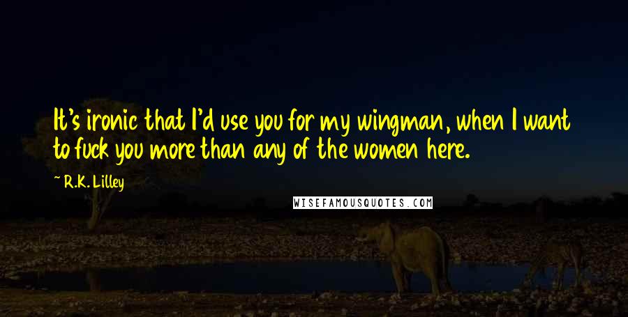 R.K. Lilley Quotes: It's ironic that I'd use you for my wingman, when I want to fuck you more than any of the women here.