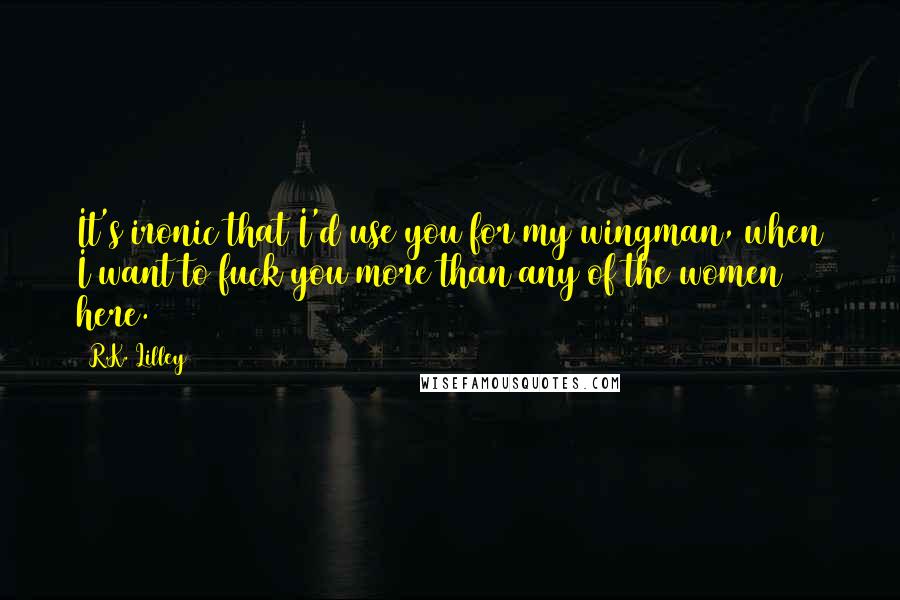 R.K. Lilley Quotes: It's ironic that I'd use you for my wingman, when I want to fuck you more than any of the women here.
