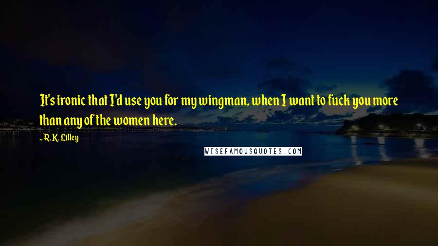R.K. Lilley Quotes: It's ironic that I'd use you for my wingman, when I want to fuck you more than any of the women here.