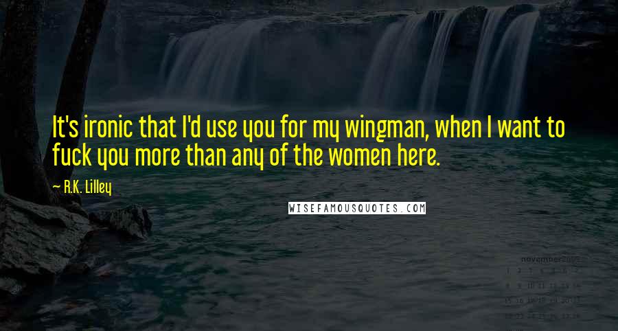 R.K. Lilley Quotes: It's ironic that I'd use you for my wingman, when I want to fuck you more than any of the women here.