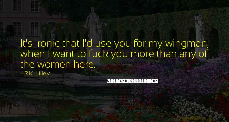 R.K. Lilley Quotes: It's ironic that I'd use you for my wingman, when I want to fuck you more than any of the women here.