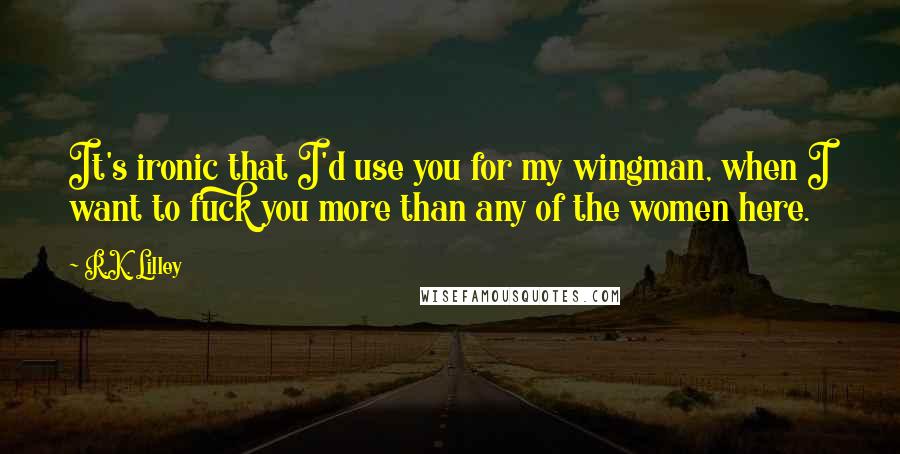 R.K. Lilley Quotes: It's ironic that I'd use you for my wingman, when I want to fuck you more than any of the women here.