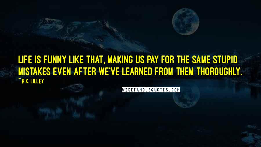 R.K. Lilley Quotes: Life is funny like that, making us pay for the same stupid mistakes even after we've learned from them thoroughly.