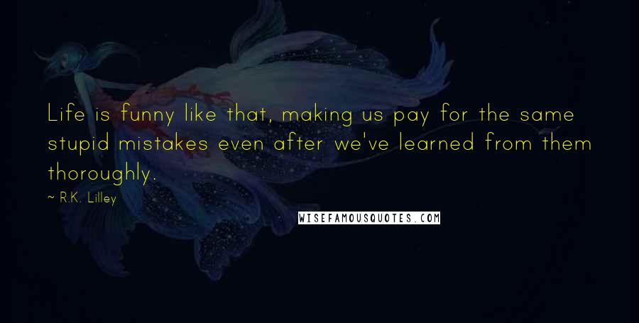 R.K. Lilley Quotes: Life is funny like that, making us pay for the same stupid mistakes even after we've learned from them thoroughly.