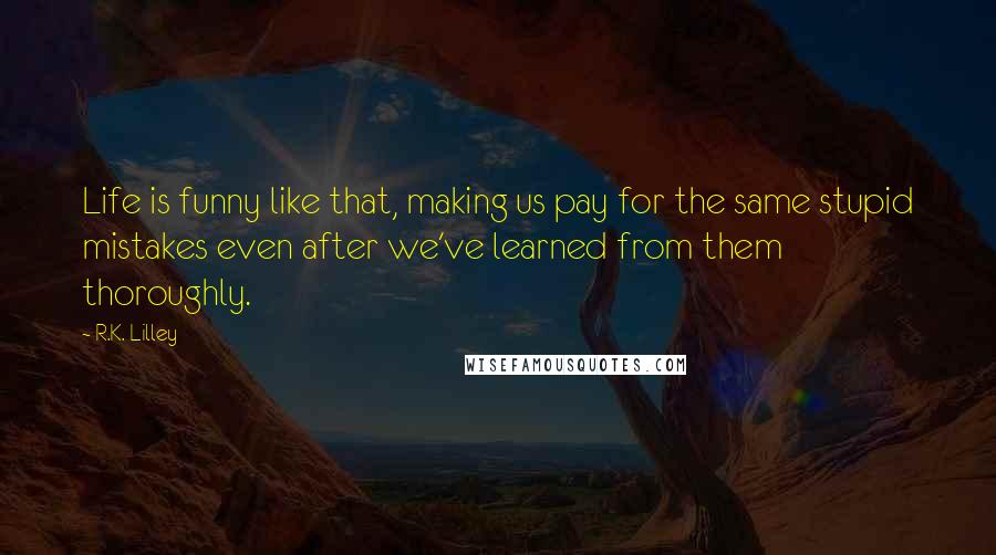 R.K. Lilley Quotes: Life is funny like that, making us pay for the same stupid mistakes even after we've learned from them thoroughly.