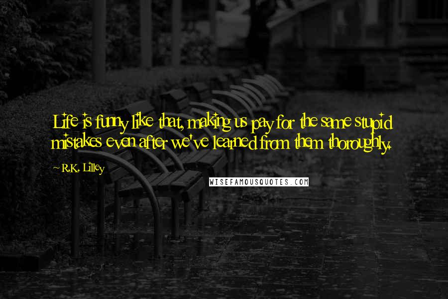 R.K. Lilley Quotes: Life is funny like that, making us pay for the same stupid mistakes even after we've learned from them thoroughly.