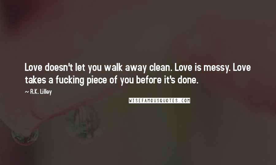 R.K. Lilley Quotes: Love doesn't let you walk away clean. Love is messy. Love takes a fucking piece of you before it's done.