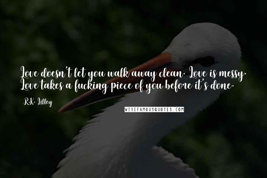 R.K. Lilley Quotes: Love doesn't let you walk away clean. Love is messy. Love takes a fucking piece of you before it's done.