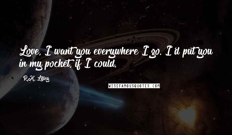 R.K. Lilley Quotes: Love, I want you everywhere I go. I'd put you in my pocket, if I could.