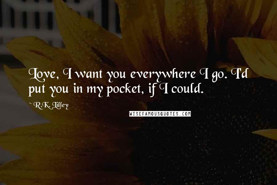 R.K. Lilley Quotes: Love, I want you everywhere I go. I'd put you in my pocket, if I could.
