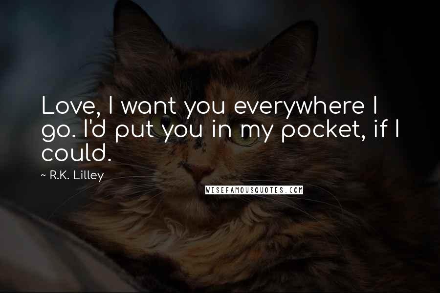 R.K. Lilley Quotes: Love, I want you everywhere I go. I'd put you in my pocket, if I could.