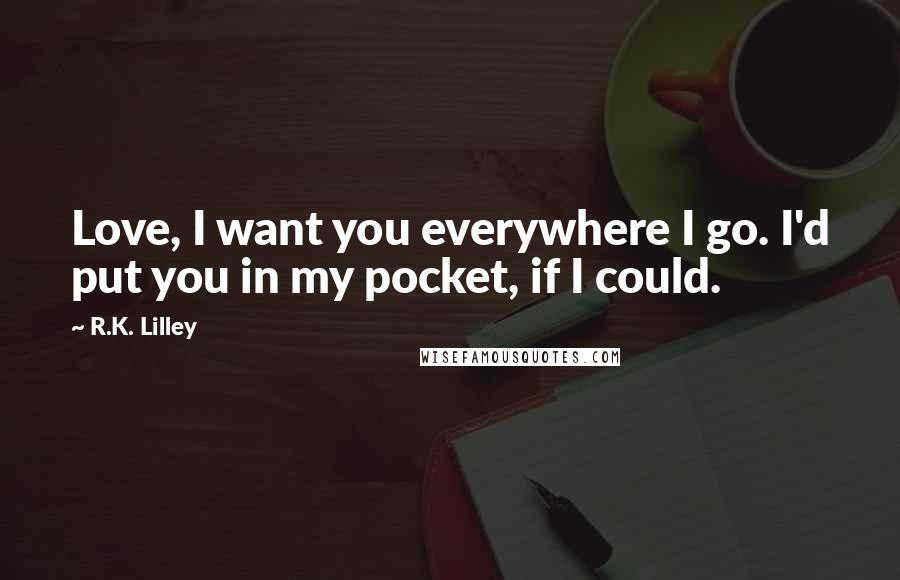 R.K. Lilley Quotes: Love, I want you everywhere I go. I'd put you in my pocket, if I could.