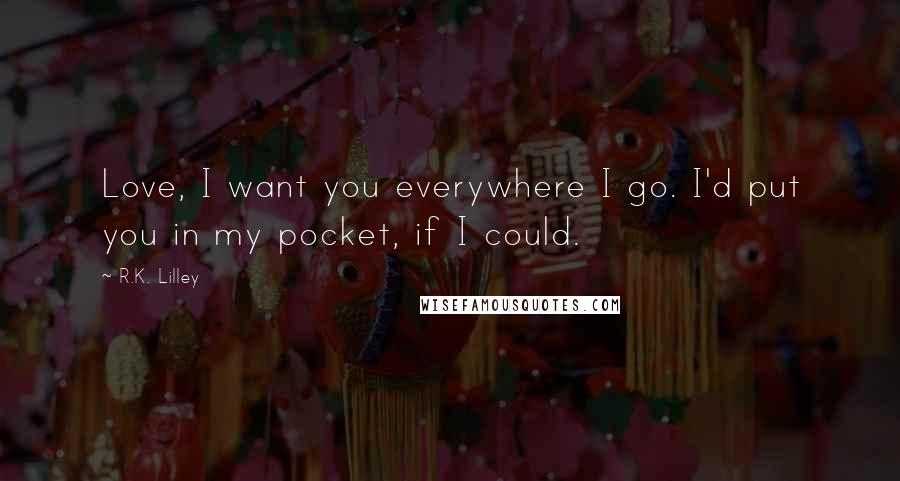 R.K. Lilley Quotes: Love, I want you everywhere I go. I'd put you in my pocket, if I could.