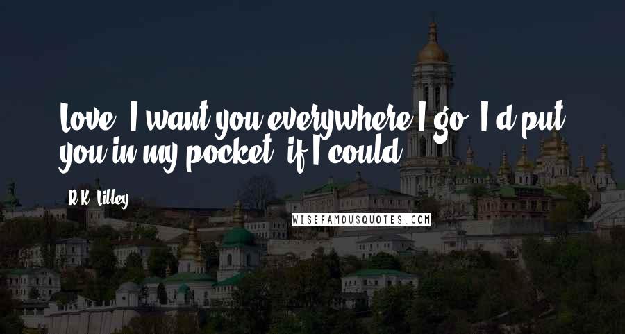 R.K. Lilley Quotes: Love, I want you everywhere I go. I'd put you in my pocket, if I could.