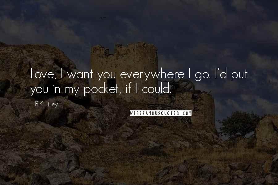 R.K. Lilley Quotes: Love, I want you everywhere I go. I'd put you in my pocket, if I could.