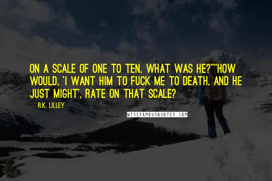 R.K. Lilley Quotes: On a scale of one to ten, what was he?""How would, 'I want him to fuck me to death, and he just might', rate on that scale?