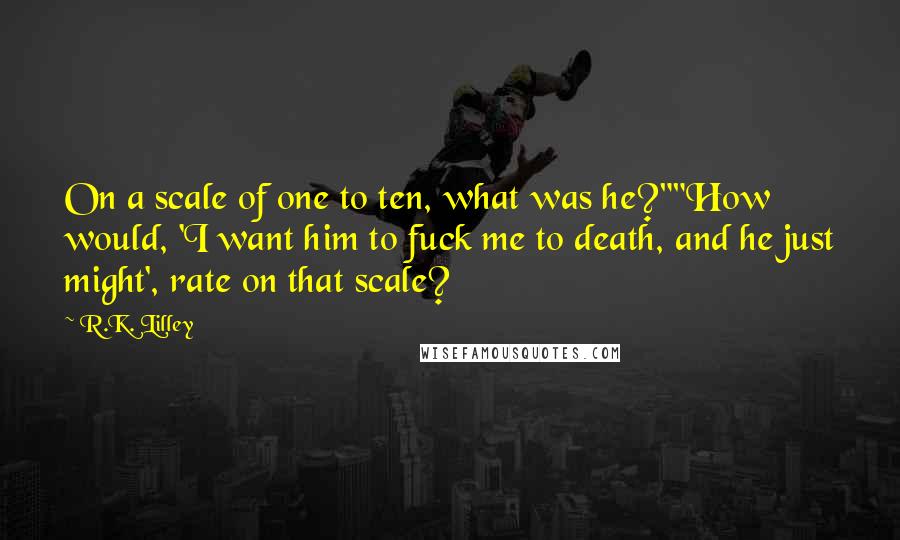 R.K. Lilley Quotes: On a scale of one to ten, what was he?""How would, 'I want him to fuck me to death, and he just might', rate on that scale?