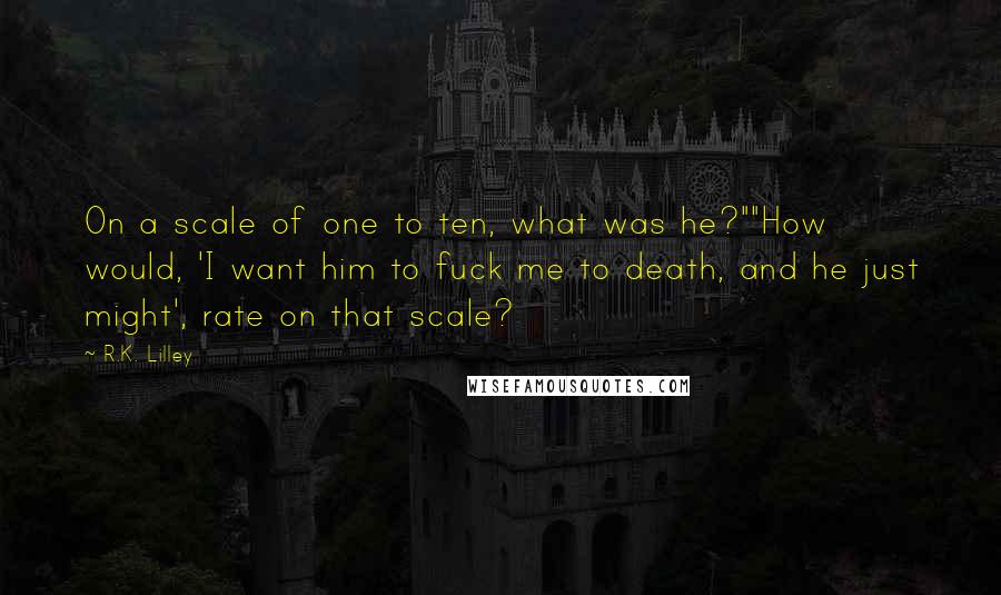 R.K. Lilley Quotes: On a scale of one to ten, what was he?""How would, 'I want him to fuck me to death, and he just might', rate on that scale?