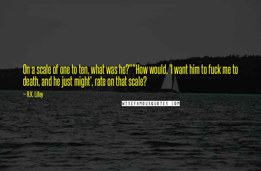 R.K. Lilley Quotes: On a scale of one to ten, what was he?""How would, 'I want him to fuck me to death, and he just might', rate on that scale?