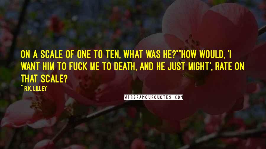 R.K. Lilley Quotes: On a scale of one to ten, what was he?""How would, 'I want him to fuck me to death, and he just might', rate on that scale?