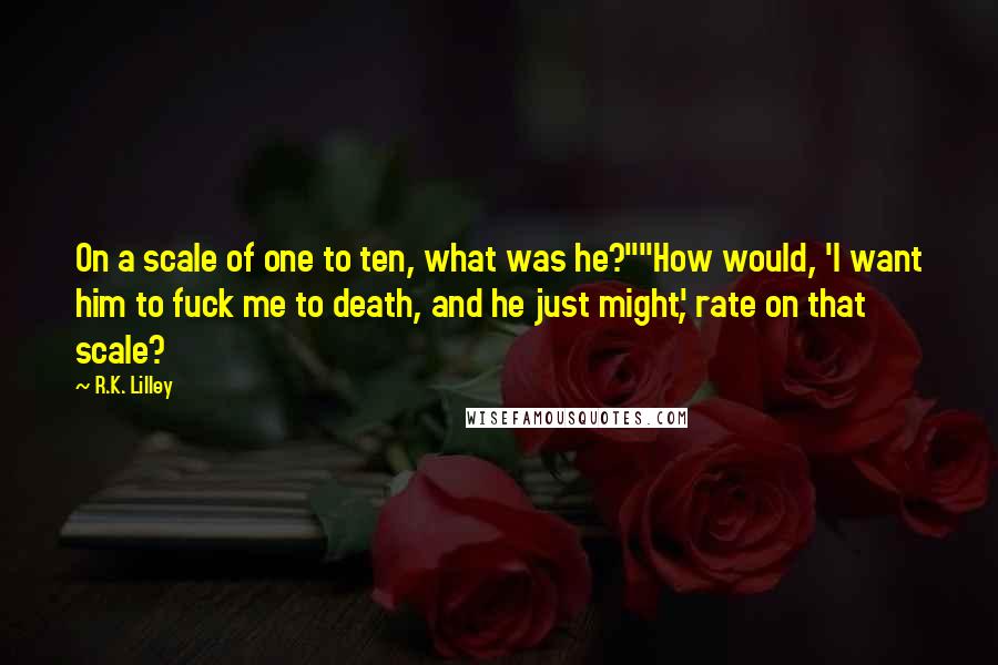 R.K. Lilley Quotes: On a scale of one to ten, what was he?""How would, 'I want him to fuck me to death, and he just might', rate on that scale?