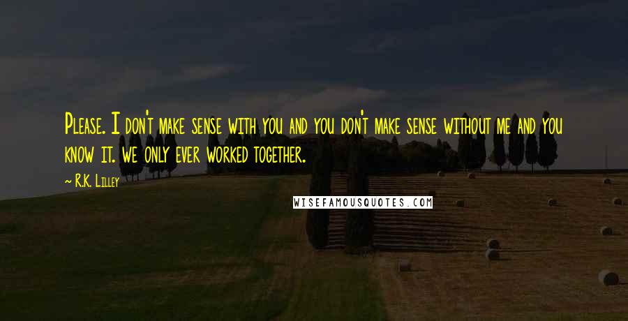 R.K. Lilley Quotes: Please. I don't make sense with you and you don't make sense without me and you know it. we only ever worked together.