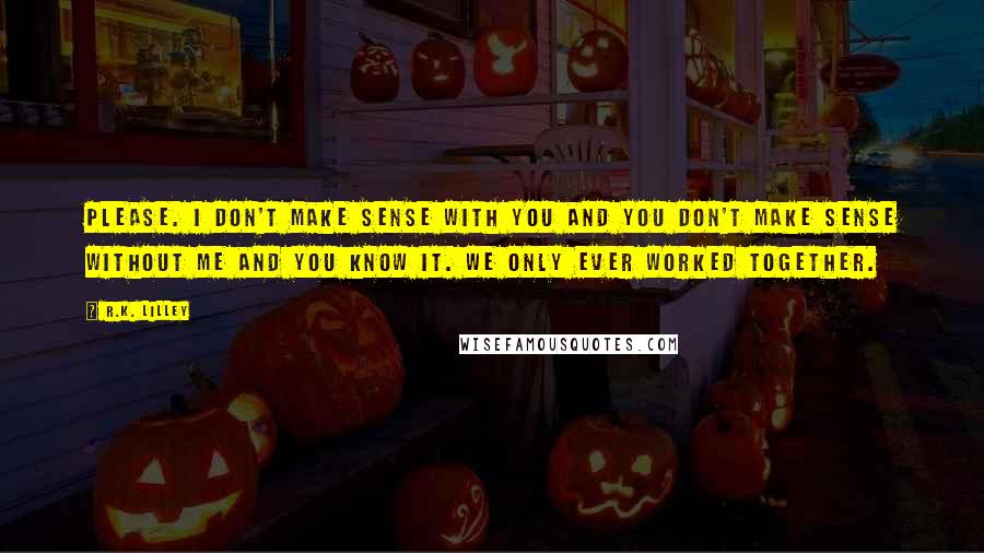 R.K. Lilley Quotes: Please. I don't make sense with you and you don't make sense without me and you know it. we only ever worked together.