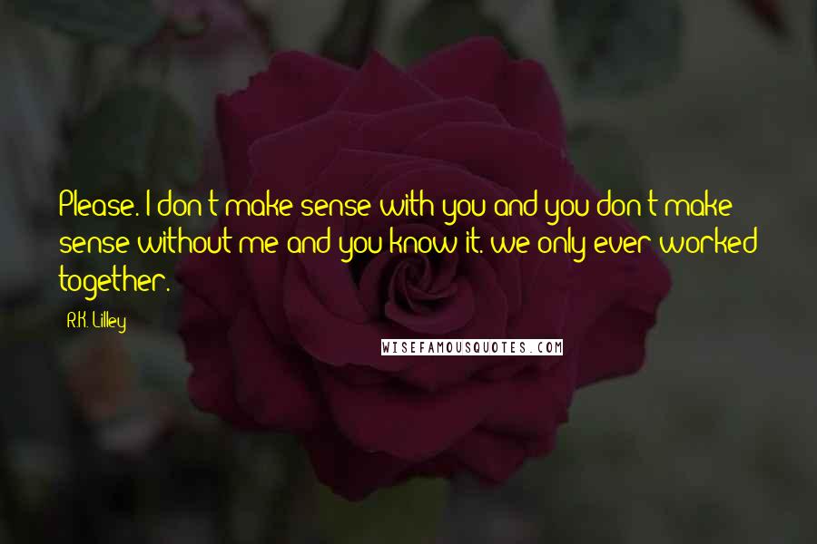 R.K. Lilley Quotes: Please. I don't make sense with you and you don't make sense without me and you know it. we only ever worked together.