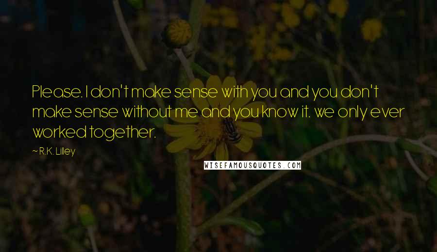 R.K. Lilley Quotes: Please. I don't make sense with you and you don't make sense without me and you know it. we only ever worked together.