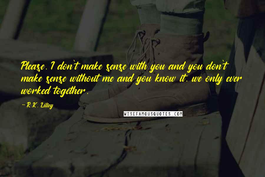 R.K. Lilley Quotes: Please. I don't make sense with you and you don't make sense without me and you know it. we only ever worked together.