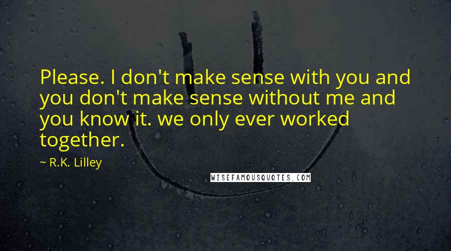 R.K. Lilley Quotes: Please. I don't make sense with you and you don't make sense without me and you know it. we only ever worked together.