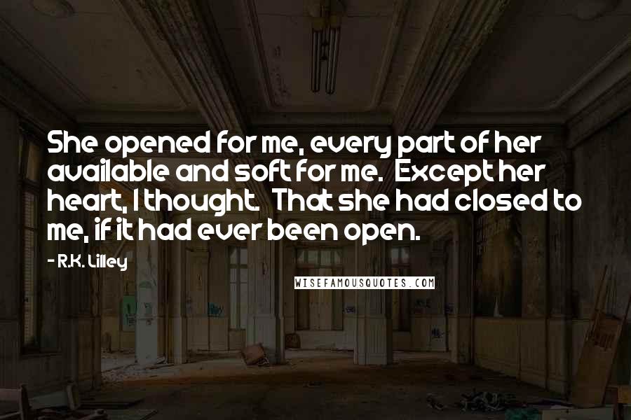 R.K. Lilley Quotes: She opened for me, every part of her available and soft for me.  Except her heart, I thought.  That she had closed to me, if it had ever been open.