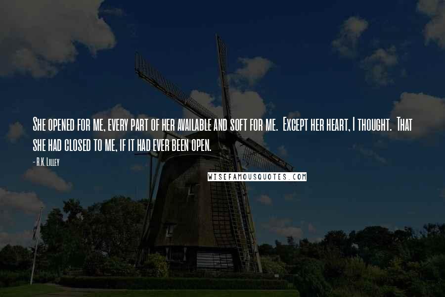 R.K. Lilley Quotes: She opened for me, every part of her available and soft for me.  Except her heart, I thought.  That she had closed to me, if it had ever been open.