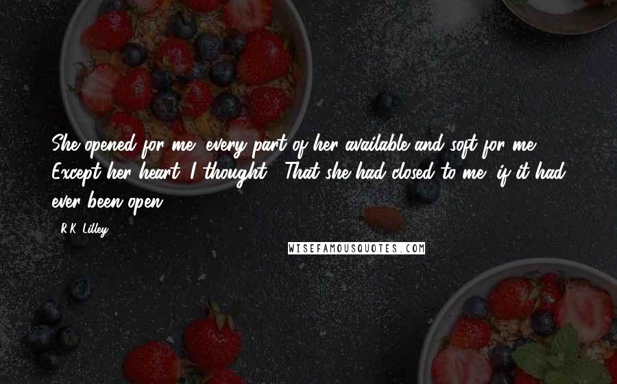 R.K. Lilley Quotes: She opened for me, every part of her available and soft for me.  Except her heart, I thought.  That she had closed to me, if it had ever been open.